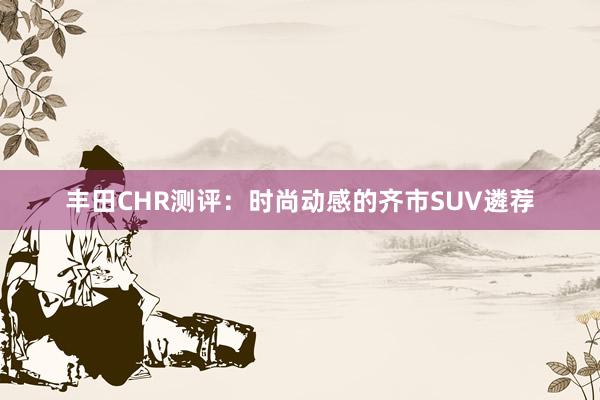 丰田CHR测评：时尚动感的齐市SUV遴荐