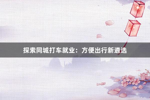 探索同城打车就业：方便出行新遴选