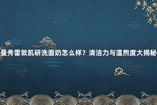 曼秀雷敦肌研洗面奶怎么样？清洁力与温煦度大揭秘